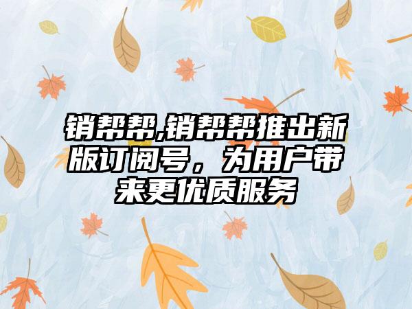 销帮帮,销帮帮推出新版订阅号，为用户带来更优质服务