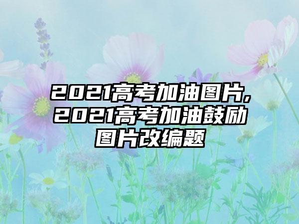 2021高考加油图片,2021高考加油鼓励图片改编题