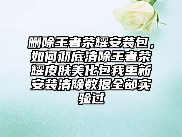 删除王者荣耀安装包，如何彻底清除王者荣耀皮肤美化包我重新安装清除数据全部实验过
