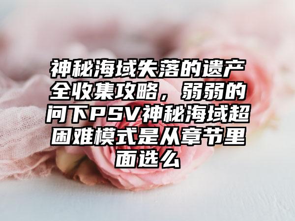 神秘海域失落的遗产全收集攻略，弱弱的问下PSV神秘海域超困难模式是从章节里面选么