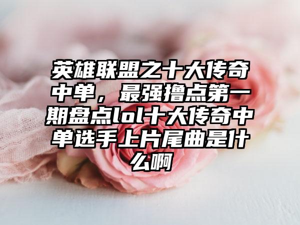 英雄联盟之十大传奇中单,最强撸点第一期盘点lol十大传奇中单选手上片尾曲是什么啊