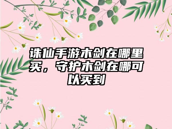 诛仙手游木剑在哪里买，守护木剑在哪可以买到