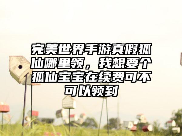 完美世界手游真假狐仙哪里领，我想要个狐仙宝宝在续费可不可以领到