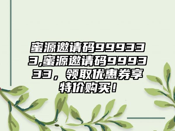 蜜源邀请码999333,蜜源邀请码999333，领取优惠券享特价购买！