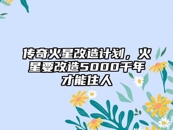 传奇火星改造计划，火星要改造5000千年才能住人