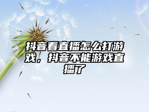 抖音看直播怎么打游戏，抖音不能游戏直播了