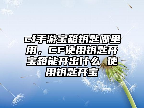 cf手游宝箱钥匙哪里用，CF使用钥匙开宝箱能开出什么 使用钥匙开宝