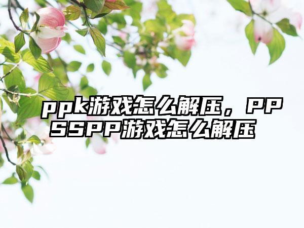 ppk游戏怎么解压,PPSSPP游戏怎么解压