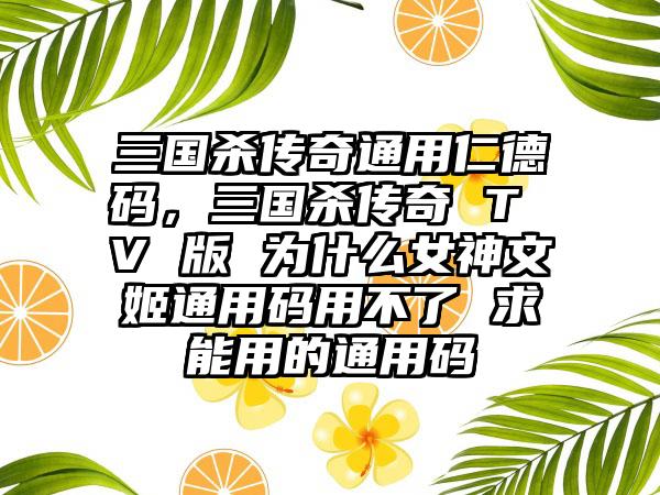 三国杀传奇通用仁德码,三国杀传奇 T V 版 为什么女神文姬通用码用不了 求能用的通用码