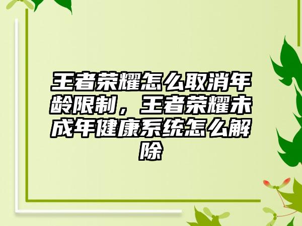 王者荣耀怎么取消年龄限制，王者荣耀未成年健康系统怎么解除