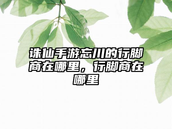 诛仙手游忘川的行脚商在哪里，行脚商在哪里