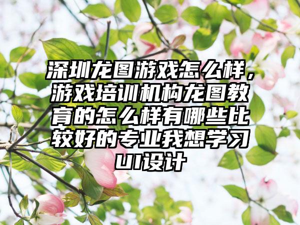 深圳龙图游戏怎么样，游戏培训机构龙图教育的怎么样有哪些比较好的专业我想学习UI设计