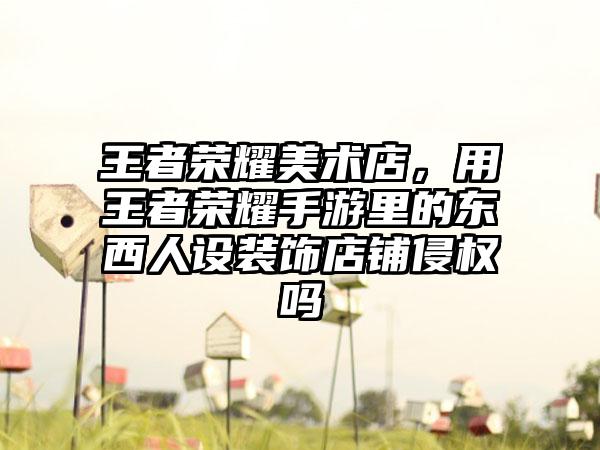 王者荣耀美术店,用王者荣耀手游里的东西人设装饰店铺侵权吗