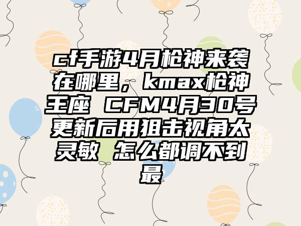 cf手游4月枪神来袭在哪里，kmax枪神王座 CFM4月30号更新后用狙击视角太灵敏 怎么都调不到最