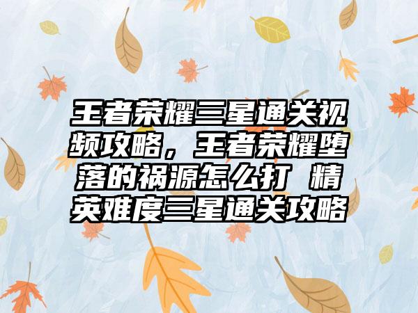 王者荣耀三星通关视频攻略，王者荣耀堕落的祸源怎么打 精英难度三星通关攻略