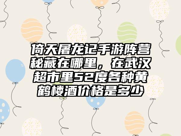 倚天屠龙记手游阵营秘藏在哪里，在武汉超市里52度各种黄鹤楼酒价格是多少