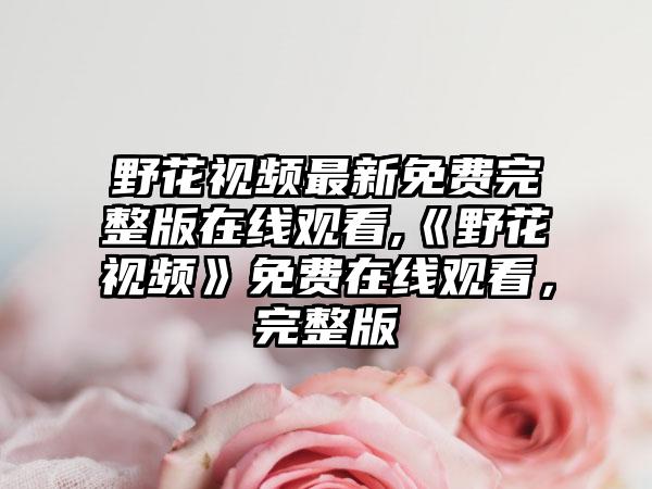 野花视频最新免费完整版在线观看,《野花视频》免费在线观看，完整版