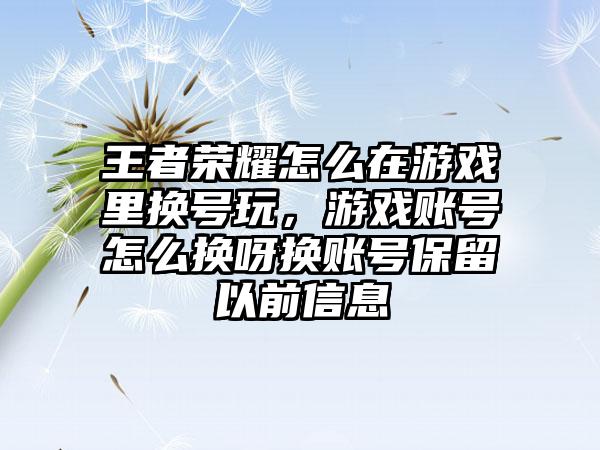 王者荣耀怎么在游戏里换号玩,游戏账号怎么换呀换账号保留以前信息