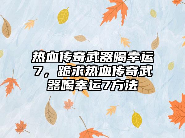 热血传奇武器喝幸运7，跪求热血传奇武器喝幸运7方法