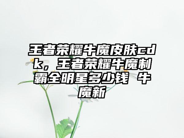 王者荣耀牛魔皮肤cdk，王者荣耀牛魔制霸全明星多少钱 牛魔新