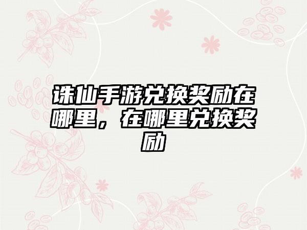 诛仙手游兑换奖励在哪里，在哪里兑换奖励