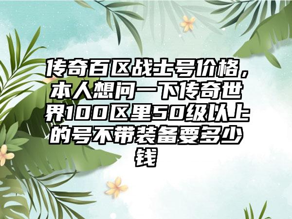 传奇百区战士号价格,本人想问一下传奇世界100区里50级以上的号不带装备要多少钱