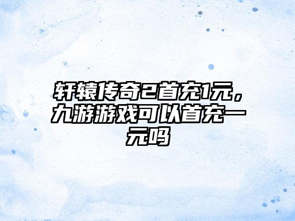 轩辕传奇2首充1元，九游游戏可以首充一元吗