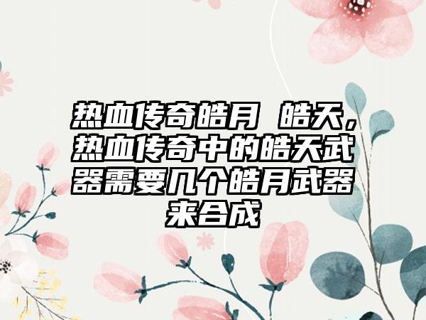热血传奇皓月 皓天，热血传奇中的皓天武器需要几个皓月武器来合成