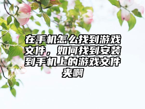在手机怎么找到游戏文件,如何找到安装到手机上的游戏文件夹啊