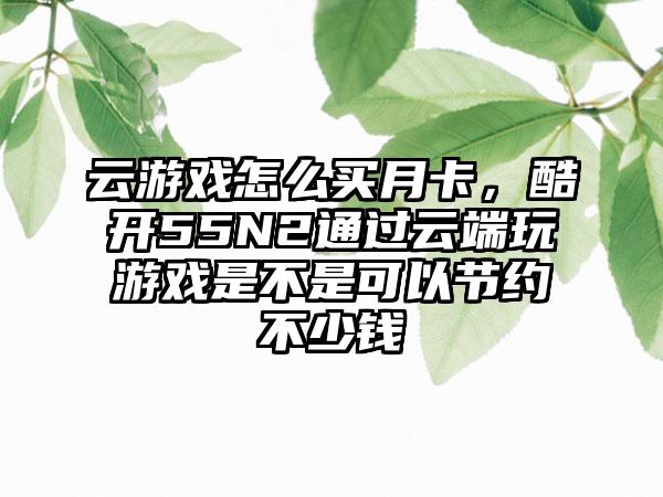云游戏怎么买月卡，酷开55N2通过云端玩游戏是不是可以节约不少钱