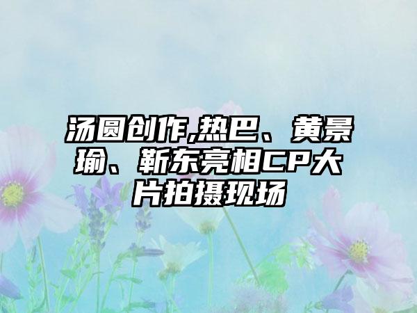汤圆创作,热巴、黄景瑜、靳东亮相CP大片拍摄现场