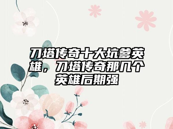 刀塔传奇十大坑爹英雄，刀塔传奇那几个英雄后期强