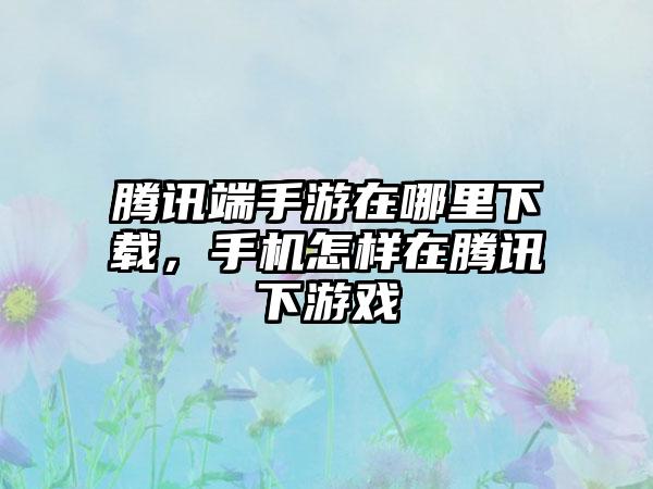 腾讯端手游在哪里下载，手机怎样在腾讯下游戏