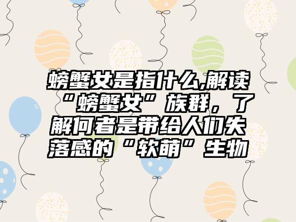 螃蟹女是指什么,解读“螃蟹女”族群，了解何者是带给人们失落感的“软萌”生物