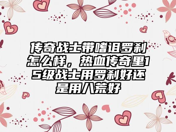 传奇战士带嗜诅罗刹怎么样，热血传奇里15级战士用罗刹好还是用八荒好