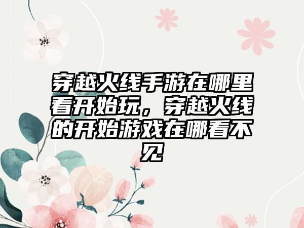 穿越火线手游在哪里看开始玩,穿越火线的开始游戏在哪看不见