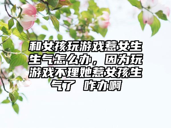和女孩玩游戏惹女生生气怎么办，因为玩游戏不理她惹女孩生气了 咋办啊