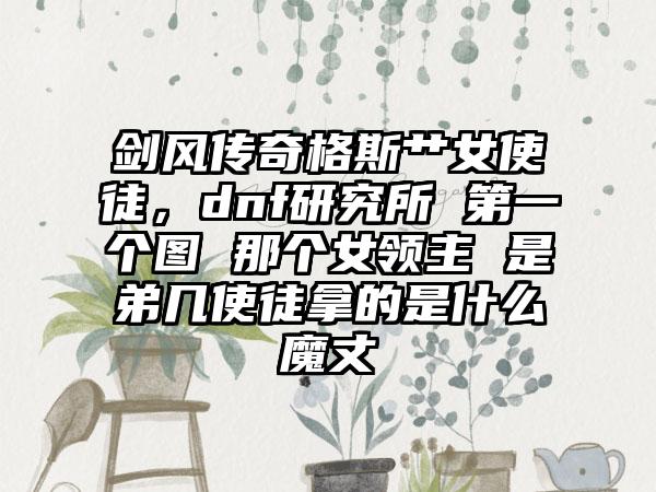 剑风传奇格斯艹女使徒,dnf研究所 第一个图 那个女领主 是弟几使徒拿的是什么魔丈