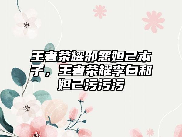 王者荣耀邪恶妲己本子，王者荣耀李白和妲己污污污