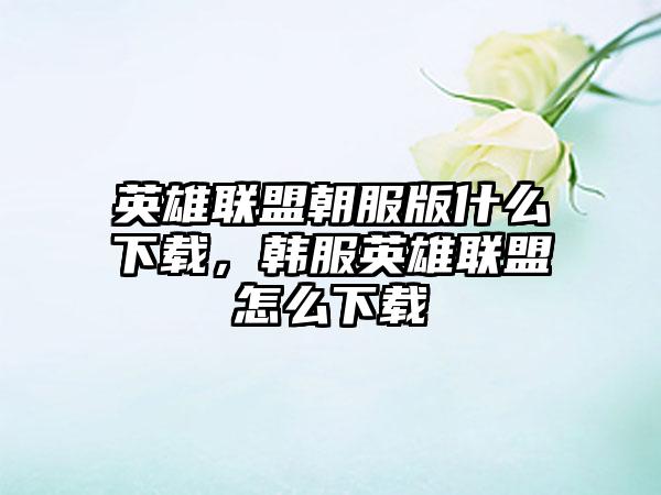 英雄联盟朝服版什么下载，韩服英雄联盟怎么下载