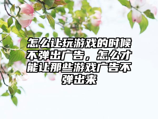 怎么让玩游戏的时候不弹出广告,怎么才能让那些游戏广告不弹出来