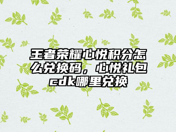 王者荣耀心悦积分怎么兑换码，心悦礼包cdk哪里兑换