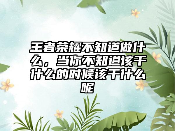 王者荣耀不知道做什么，当你不知道该干什么的时候该干什么呢