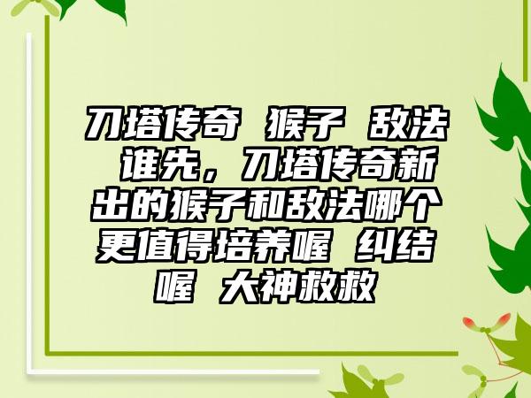 刀塔传奇 猴子 敌法 谁先，刀塔传奇新出的猴子和敌法哪个更值得培养喔 纠结喔 大神救救