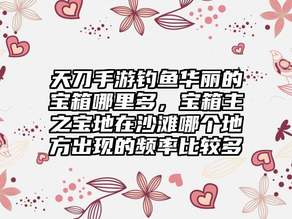 天刀手游钓鱼华丽的宝箱哪里多,宝箱主之宝地在沙滩哪个地方出现的频率比较多