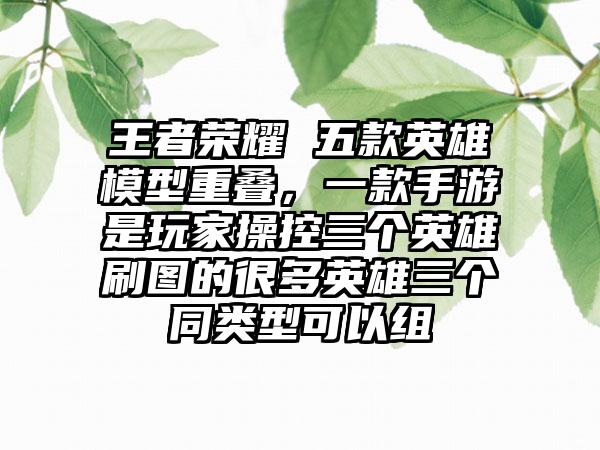 王者荣耀 五款英雄模型重叠,一款手游是玩家操控三个英雄刷图的很多英雄三个同类型可以组