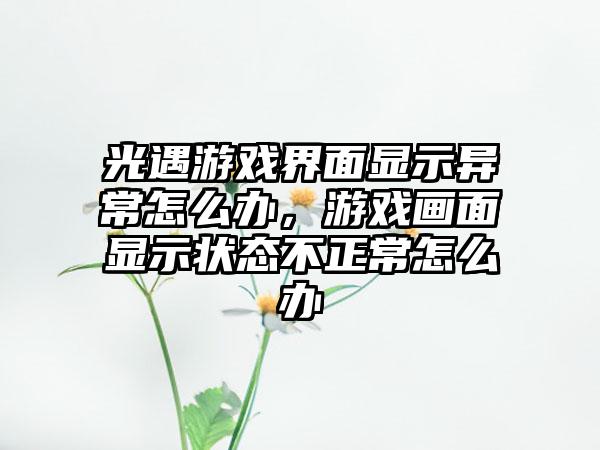 光遇游戏界面显示异常怎么办，游戏画面显示状态不正常怎么办