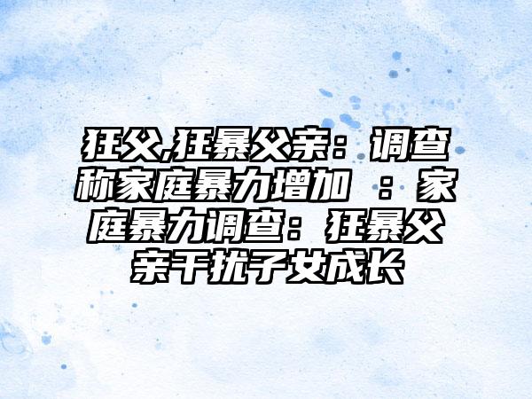 狂父,狂暴父亲：调查称家庭暴力增加 ：家庭暴力调查：狂暴父亲干扰子女成长