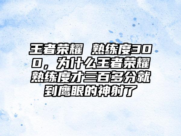 王者荣耀 熟练度300，为什么王者荣耀熟练度才三百多分就到鹰眼的神射了