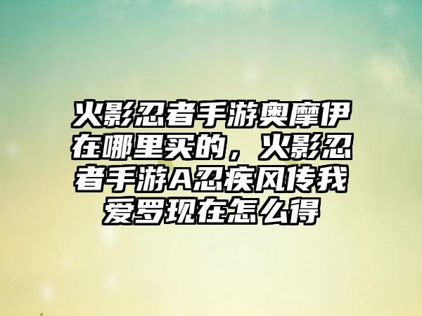 火影忍者手游奥摩伊在哪里买的，火影忍者手游A忍疾风传我爱罗现在怎么得